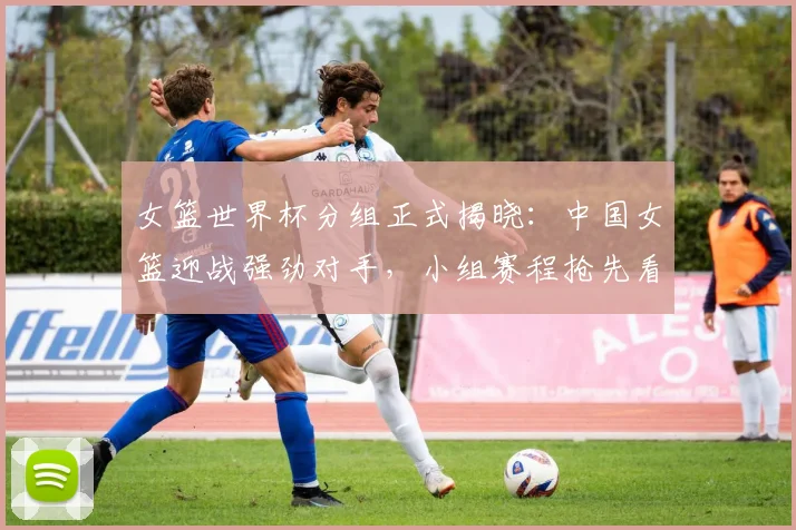 女篮世界杯分组正式揭晓：中国女篮迎战强劲对手，小组赛程抢先看
