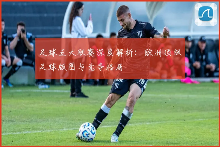 足球五大联赛深度解析：欧洲顶级足球版图与竞争格局