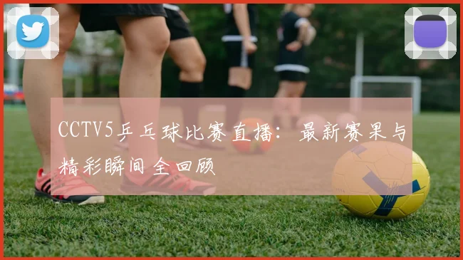 CCTV5乒乓球比赛直播:最新赛果与精彩瞬间全回顾