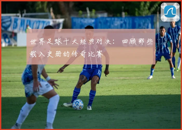 世界足球十大经典对决：回顾那些载入史册的传奇比赛