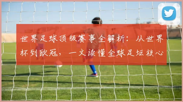 世界足球顶级赛事全解析：从世界杯到欧冠，一文读懂全球足坛核心大赛_20260610190244