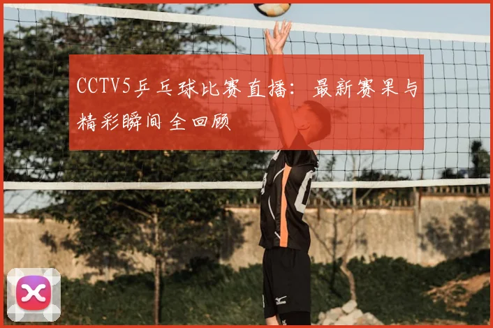 CCTV5乒乓球比赛直播:最新赛果与精彩瞬间全回顾