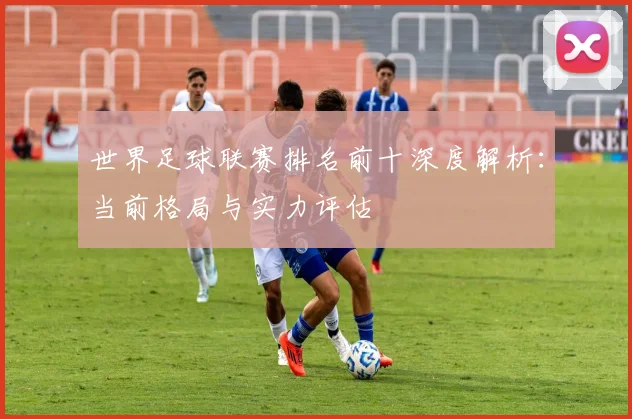 世界足球联赛排名前十深度解析:当前格局与实力评估