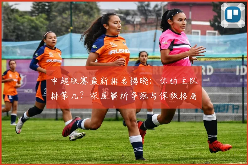中超联赛最新排名揭晓:你的主队排第几?深度解析争冠与保级格局