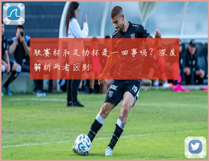 联赛杯和足协杯是一回事吗?深度解析两者区别