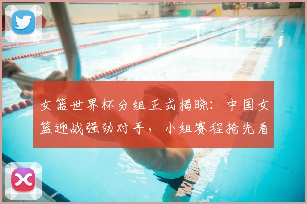女篮世界杯分组正式揭晓：中国女篮迎战强劲对手，小组赛程抢先看